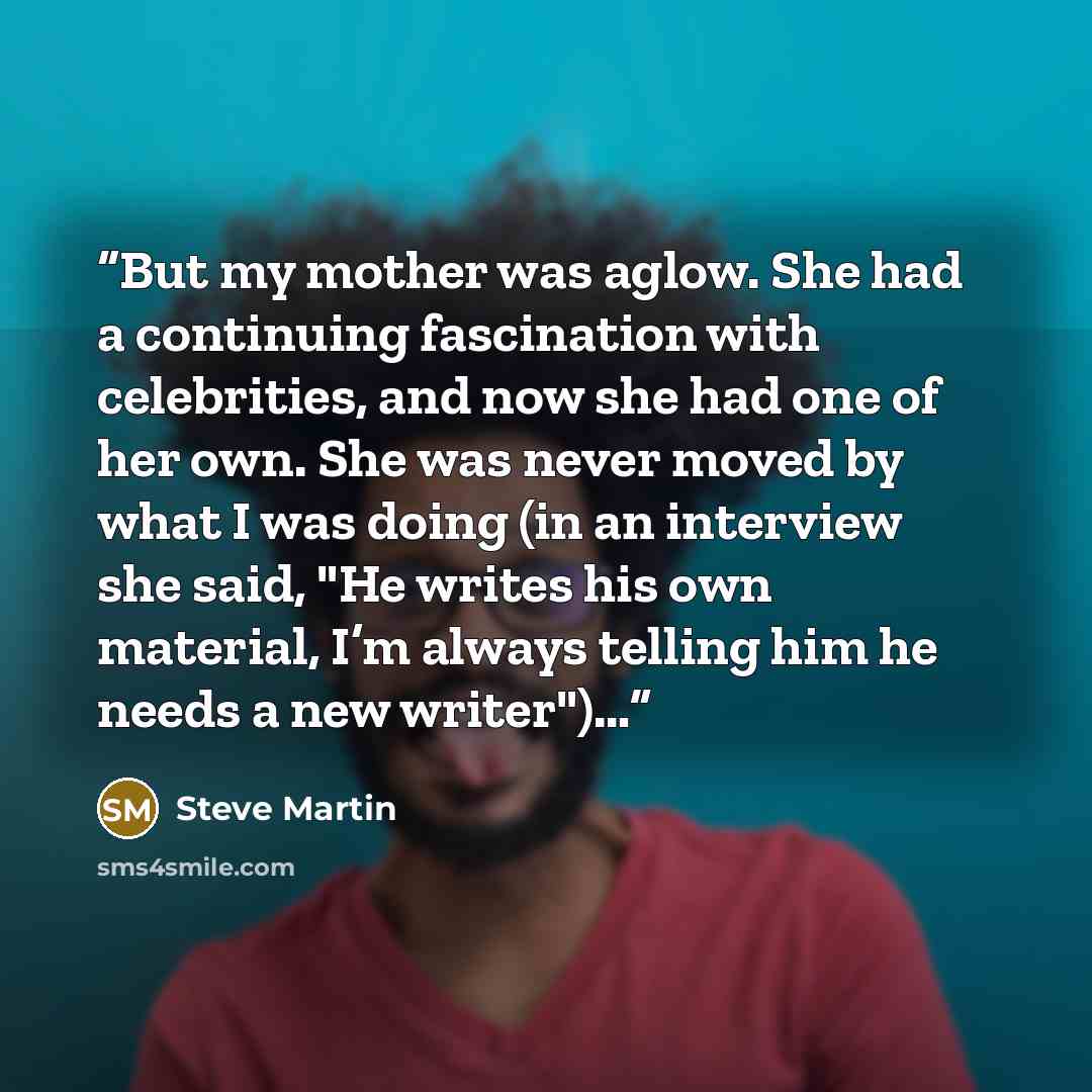 “But my mother was aglow. She had a continuing fascination with celebrities, and now she had one of her own. She was never moved by what I was doing (in an interview she said, "He writes his own material, I’m always telling him he needs a new writer")…” quote by Steve Martin
