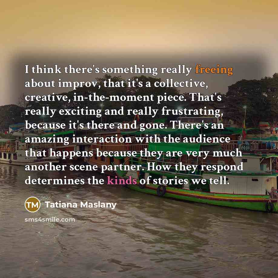 “I think there's something really freeing about improv, that it's a collective, creative, in-the-moment piece. That's really exciting and really frustrating, because it's there and gone. There's an amazing interaction with the audience that happens because they are very much another scene partner…” quote by Tatiana Maslany