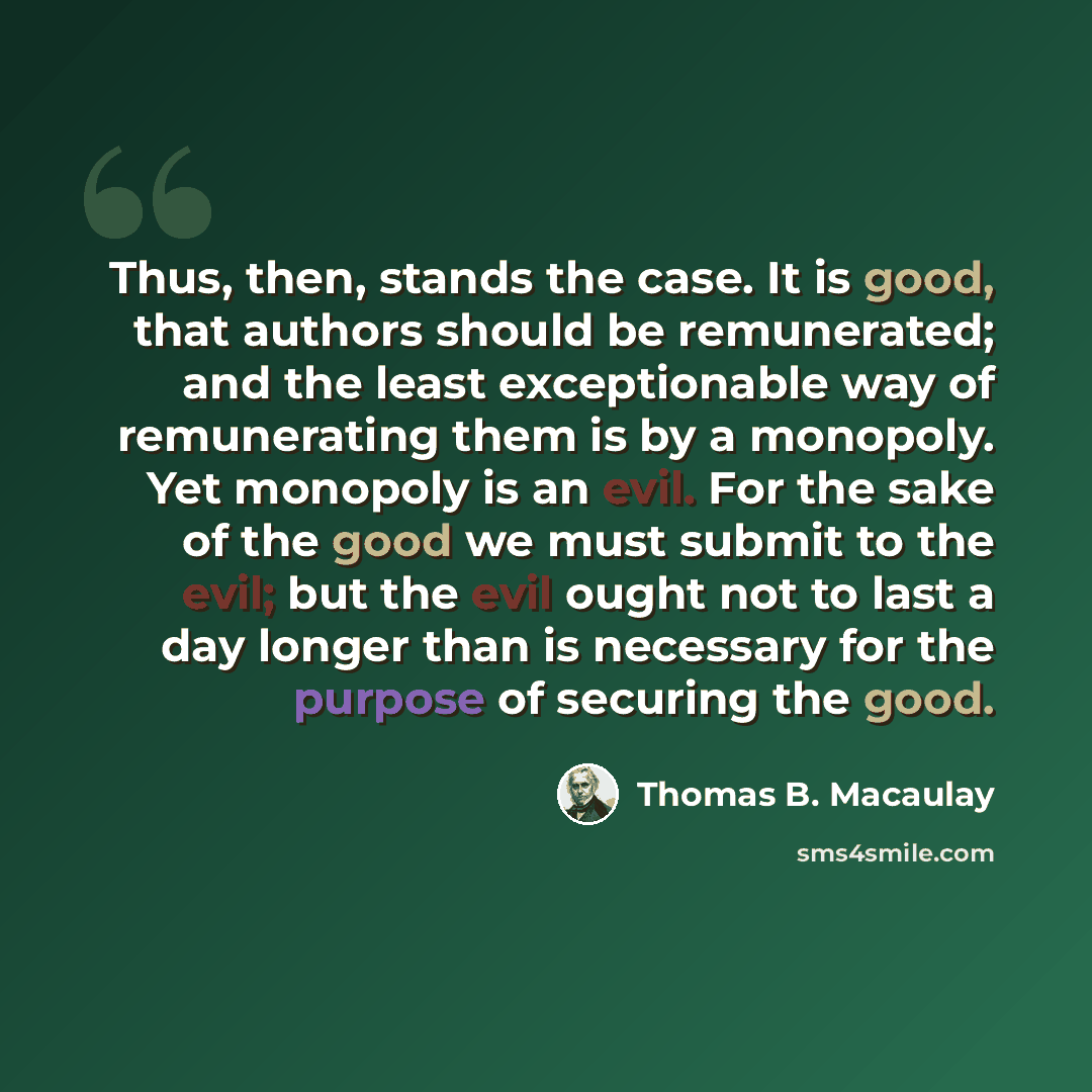 “Thus, then, stands the case. It is good, that authors should be remunerated; and the least exceptionable way of remunerating them is by a monopoly. Yet monopoly is an evil. For the sake of the good we must submit to the evil; but the evil ought not to last a day longer than is necessary for the…” quote by Thomas B. Macaulay
