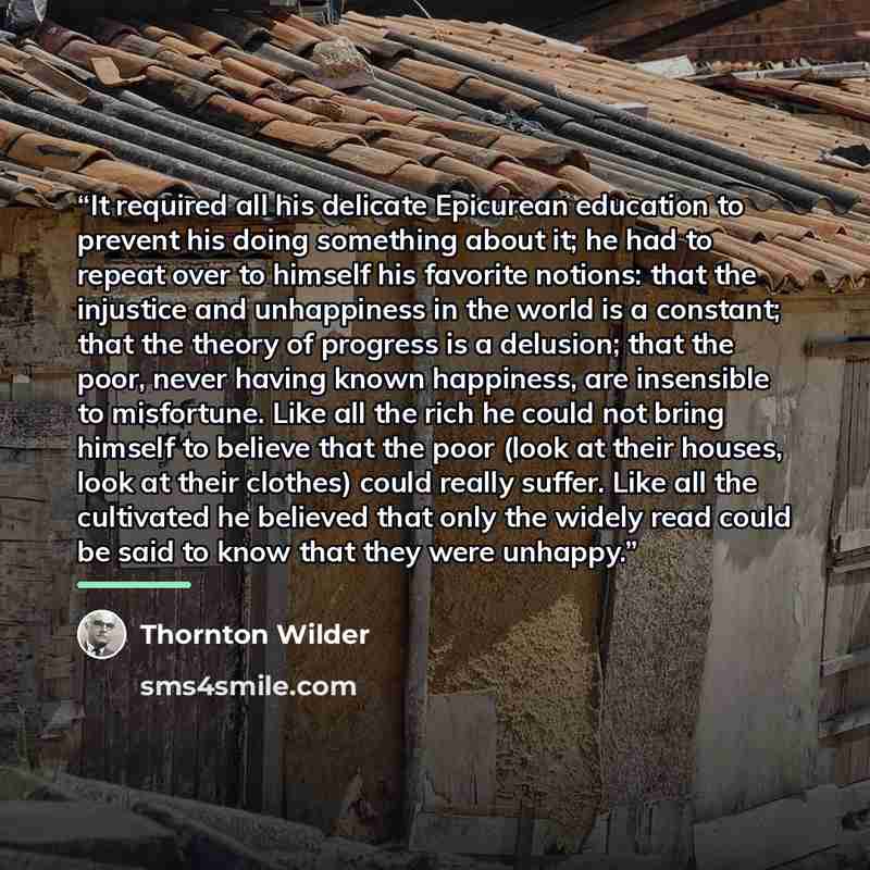 “It required all his delicate Epicurean education to prevent his doing something about it; he had to repeat over to himself his favorite notions: that the injustice and unhappiness in the world is a constant; that the theory of progress is a delusion; that the poor, never having known happiness…” quote by Thornton Wilder