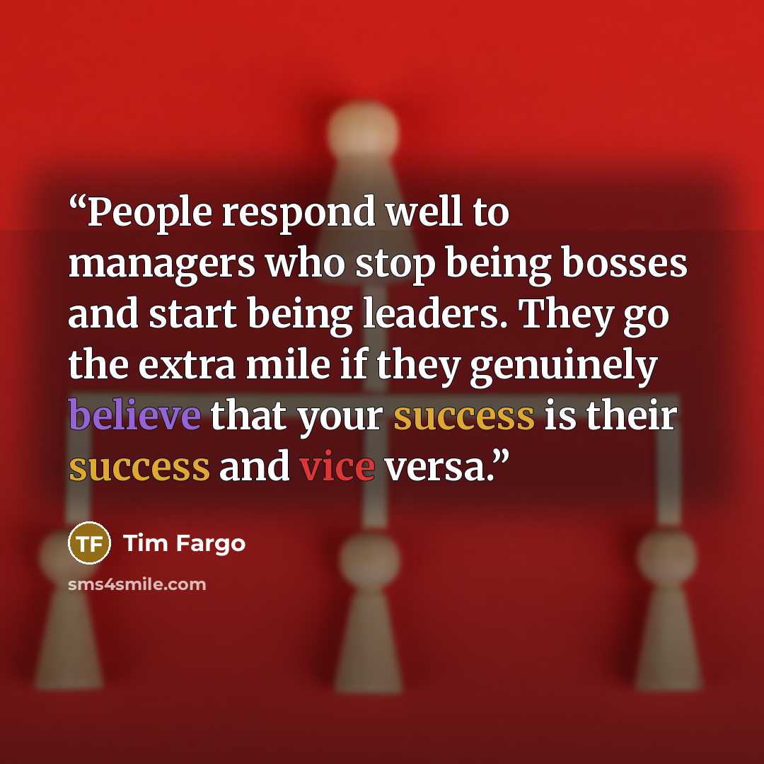 “People respond well to managers who stop being bosses and start being leaders. They go the extra mile if they genuinely believe that your success is their success and vice versa.” quote by Tim Fargo