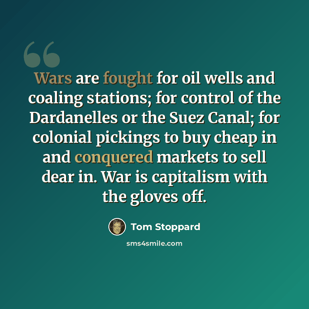 “Wars are fought for oil wells and coaling stations; for control of the Dardanelles or the Suez Canal; for colonial pickings to buy cheap in and conquered markets to sell dear in. War is capitalism with the gloves off.” quote by Tom Stoppard