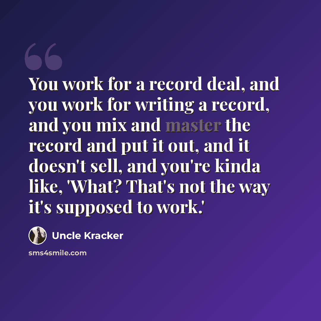 “You work for a record deal, and you work for writing a record, and you mix and master the record and put it out, and it doesn't sell, and you're kinda like, 'What? That's not the way it's supposed to work.'” quote by Uncle Kracker