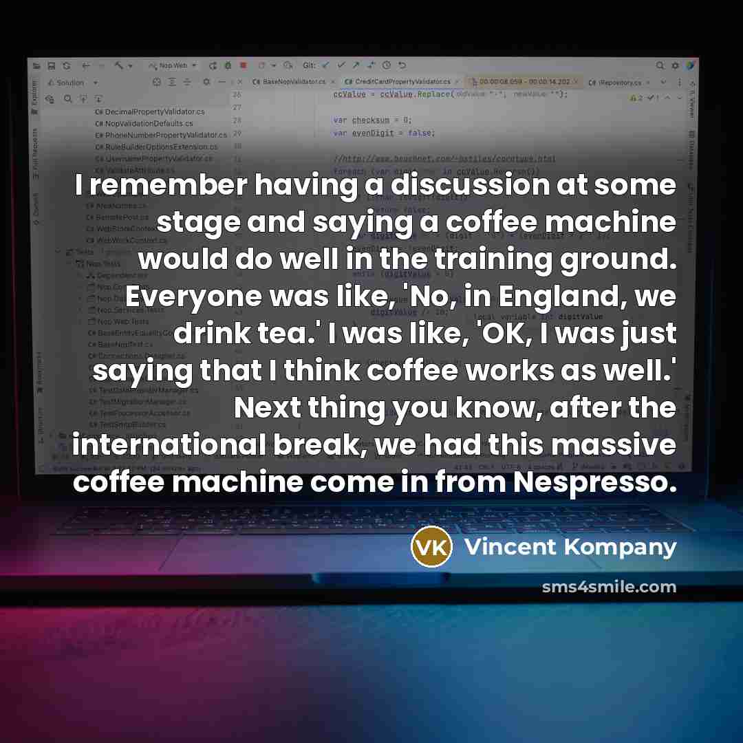 “I remember having a discussion at some stage and saying a coffee machine would do well in the training ground. Everyone was like, 'No, in England, we drink tea.' I was like, 'OK, I was just saying that I think coffee works as well.' Next thing you know, after the international break, we had this…” quote by Vincent Kompany