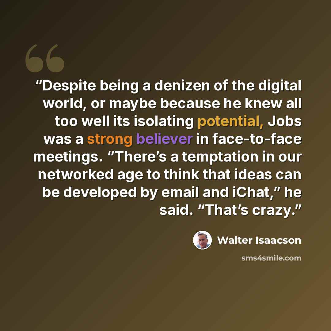 “Despite being a denizen of the digital world, or maybe because he knew all too well its isolating potential, Jobs was a strong believer in face-to-face meetings. “There’s a temptation in our networked age to think that ideas can be developed by email and iChat,” he said. “That’s crazy.” quote by Walter Isaacson