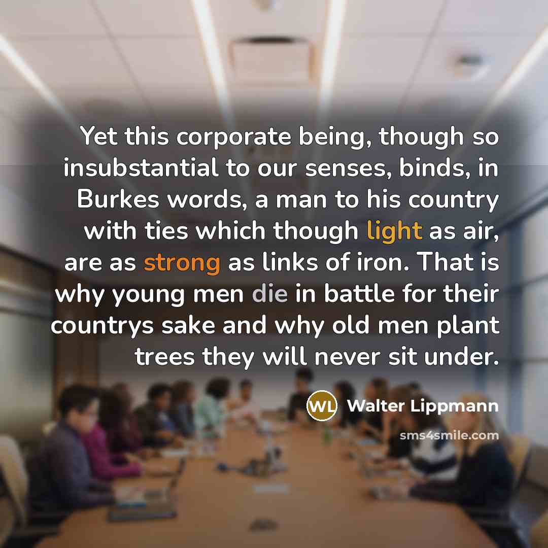 “Yet this corporate being, though so insubstantial to our senses, binds, in Burkes words, a man to his country with ties which though light as air, are as strong as links of iron. That is why young men die in battle for their countrys sake and why old men plant trees they will never sit under.” quote by Walter Lippmann