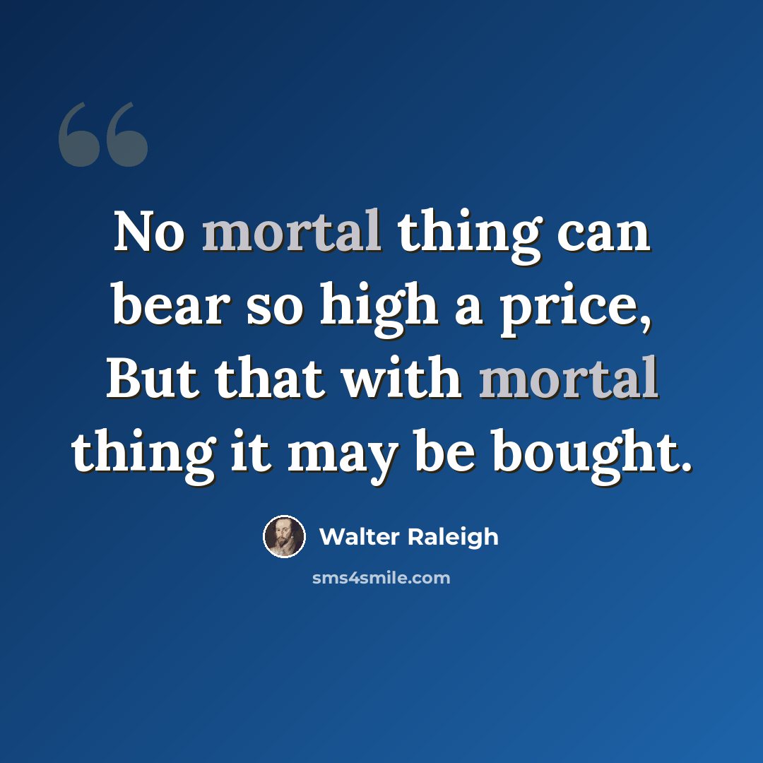 “No mortal thing can bear so high a price, But that with mortal thing it may be bought.” quote by Walter Raleigh