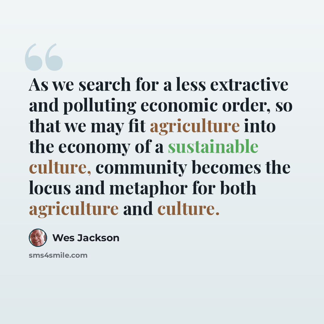 “As we search for a less extractive and polluting economic order, so that we may fit agriculture into the economy of a sustainable culture, community becomes the locus and metaphor for both agriculture and culture.” quote by Wes Jackson