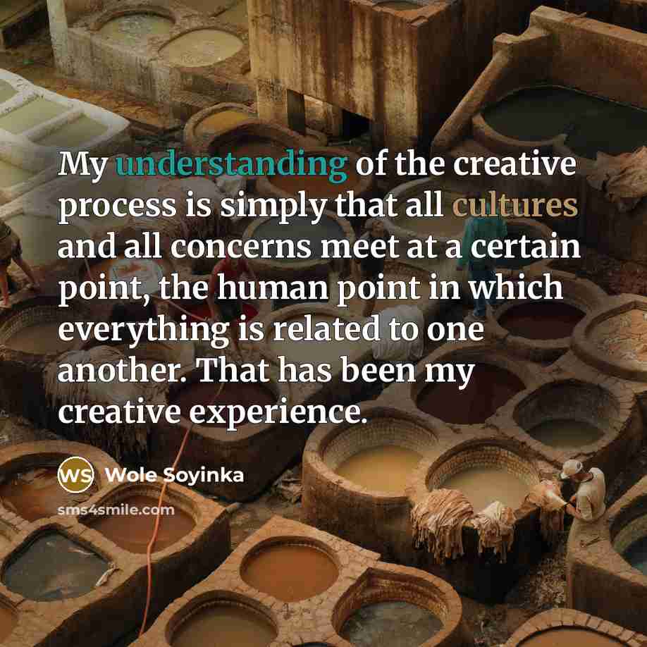 “My understanding of the creative process is simply that all cultures and all concerns meet at a certain point, the human point in which everything is related to one another. That has been my creative experience.” quote by Wole Soyinka