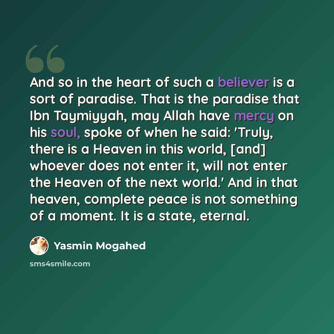 “And so in the heart of such a believer is a sort of paradise. That is the paradise that Ibn Taymiyyah, may Allah have mercy on his soul, spoke of when he said: 'Truly, there is a Heaven in this world, [and] whoever does not enter it, will not enter the Heaven of the next world.' And in that…” quote by Yasmin Mogahed