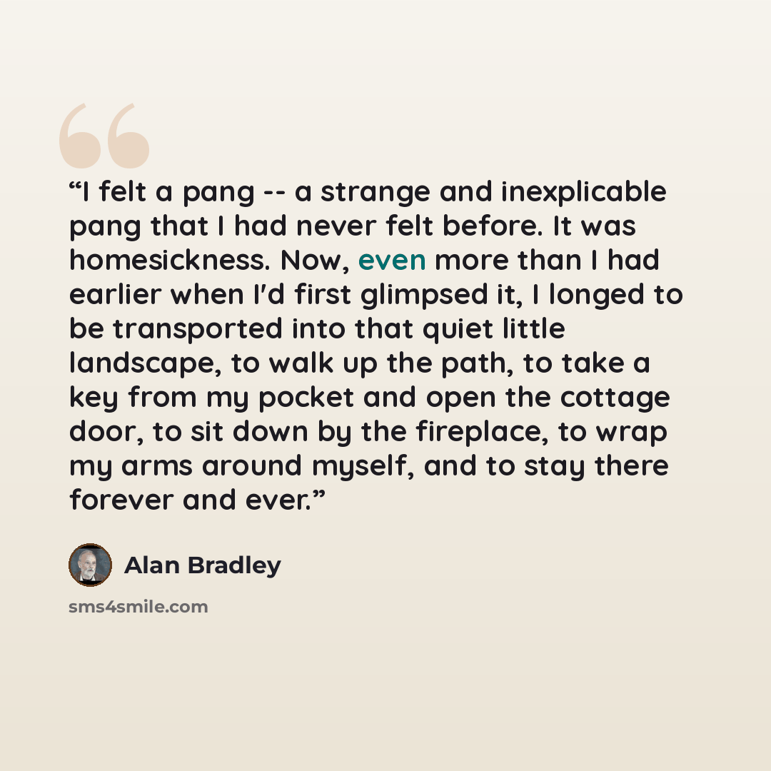 “I felt a pang -- a strange and inexplicable pang that I had never felt before. It was homesickness. Now, even more than I had earlier when I'd first glimpsed it, I longed to be transported into that quiet little landscape, to walk up the path, to take a key from my pocket and open the cottage…” quote by Alan Bradley