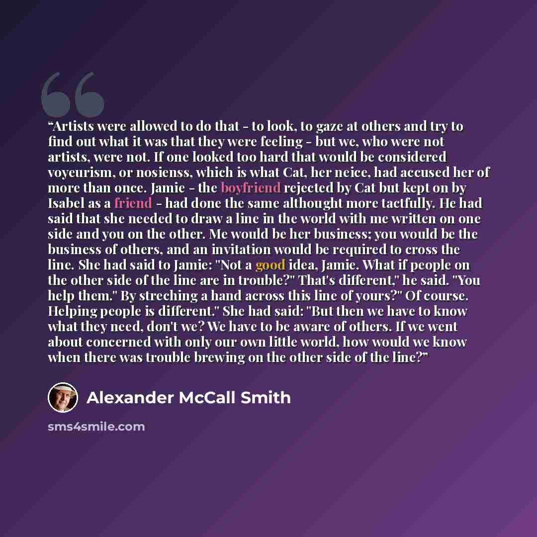 “Artists were allowed to do that - to look, to gaze at others and try to find out what it was that they were feeling - but we, who were not artists, were not. If one looked too hard that would be considered voyeurism, or nosienss, which is what Cat, her neice, had accused her of more than once…” quote by Alexander McCall Smith