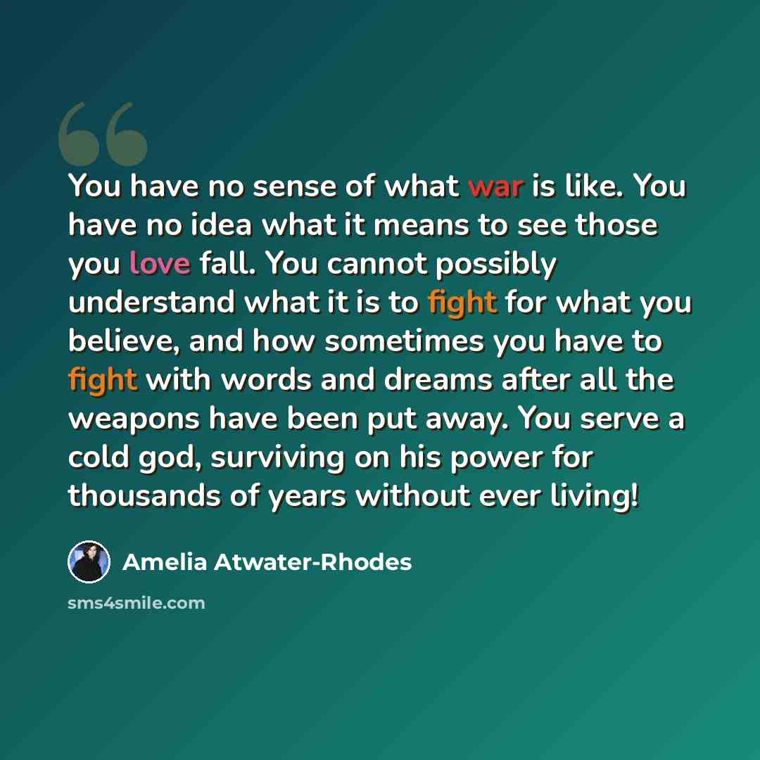 “You have no sense of what war is like. You have no idea what it means to see those you love fall. You cannot possibly understand what it is to fight for what you believe, and how sometimes you have to fight with words and dreams after all the weapons have been put away. You serve a cold god…” quote by Amelia Atwater-Rhodes