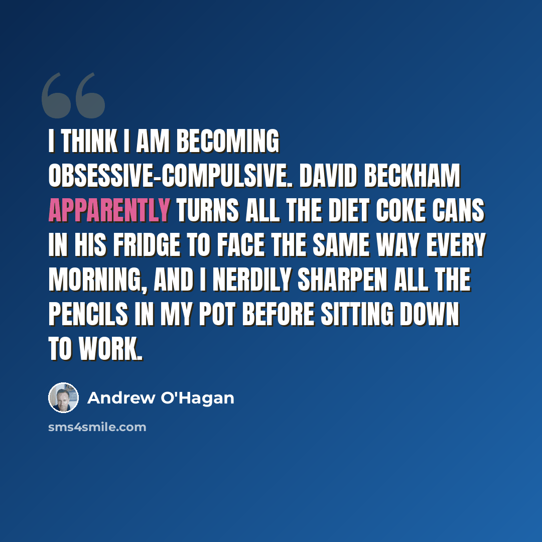 “I think I am becoming obsessive-compulsive. David Beckham apparently turns all the Diet Coke cans in his fridge to face the same way every morning, and I nerdily sharpen all the pencils in my pot before sitting down to work.” quote by Andrew O'Hagan