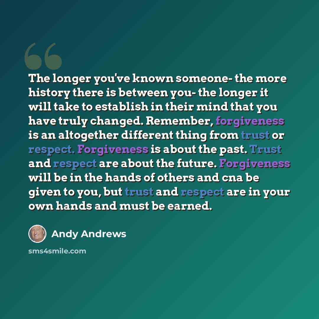 “The longer you've known someone- the more history there is between you- the longer it will take to establish in their mind that you have truly changed. Remember, forgiveness is an altogether different thing from trust or respect. Forgiveness is about the past. Trust and respect are about the…” quote by Andy Andrews