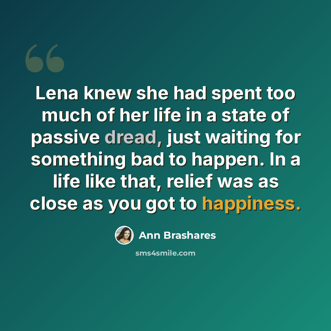 “Lena knew she had spent too much of her life in a state of passive dread, just waiting for something bad to happen. In a life like that, relief was as close as you got to happiness.” quote by Ann Brashares