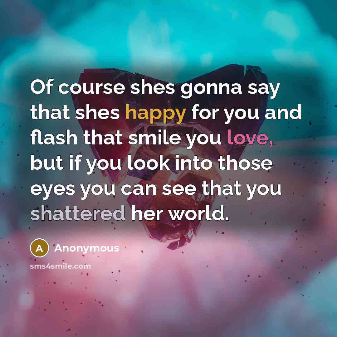 “Of course shes gonna say that shes happy for you and flash that smile you love, but if you look into those eyes you can see that you shattered her world.” quote by Anonymous