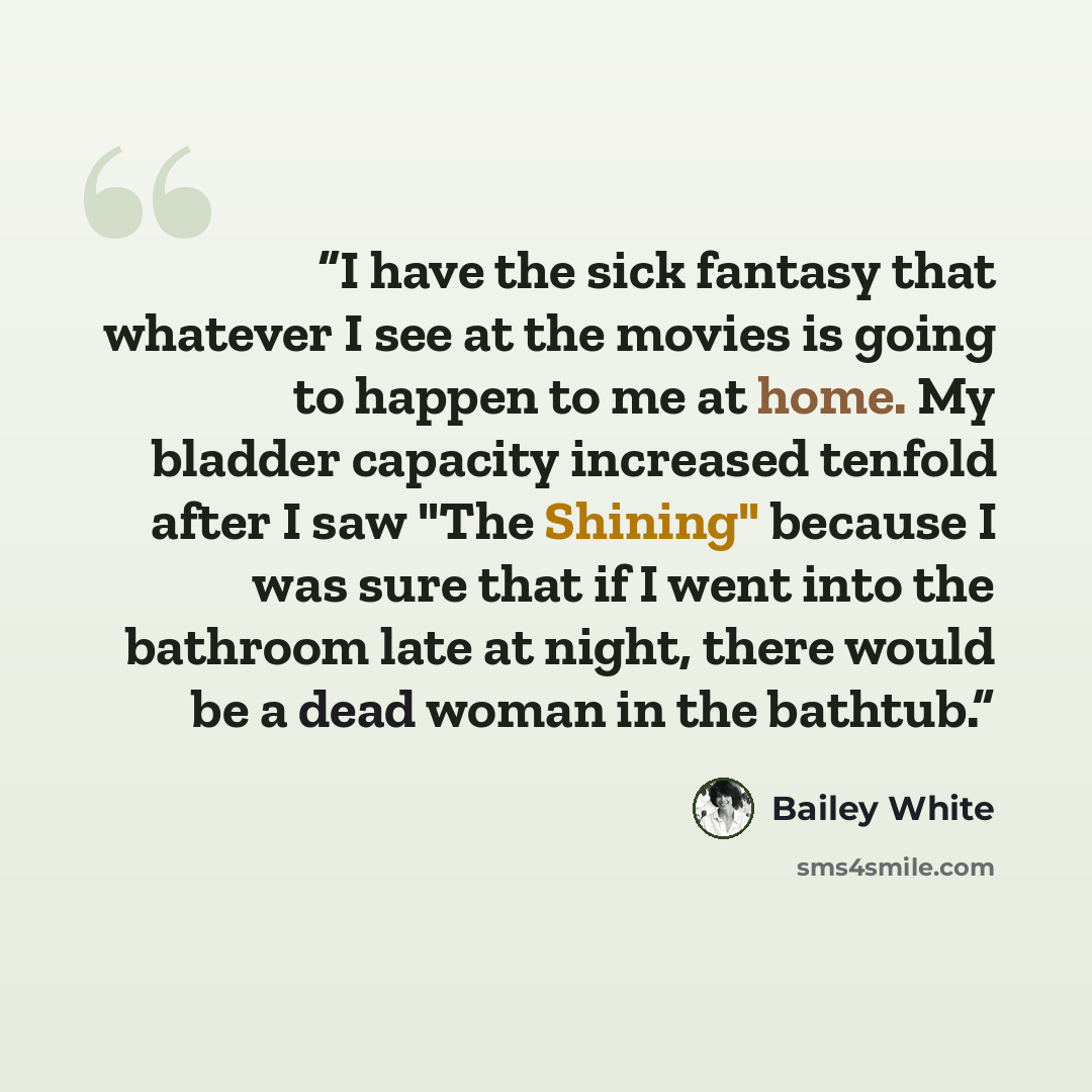 “I have the sick fantasy that whatever I see at the movies is going to happen to me at home. My bladder capacity increased tenfold after I saw "The Shining" because I was sure that if I went into the bathroom late at night, there would be a dead woman in the bathtub.” quote by Bailey White