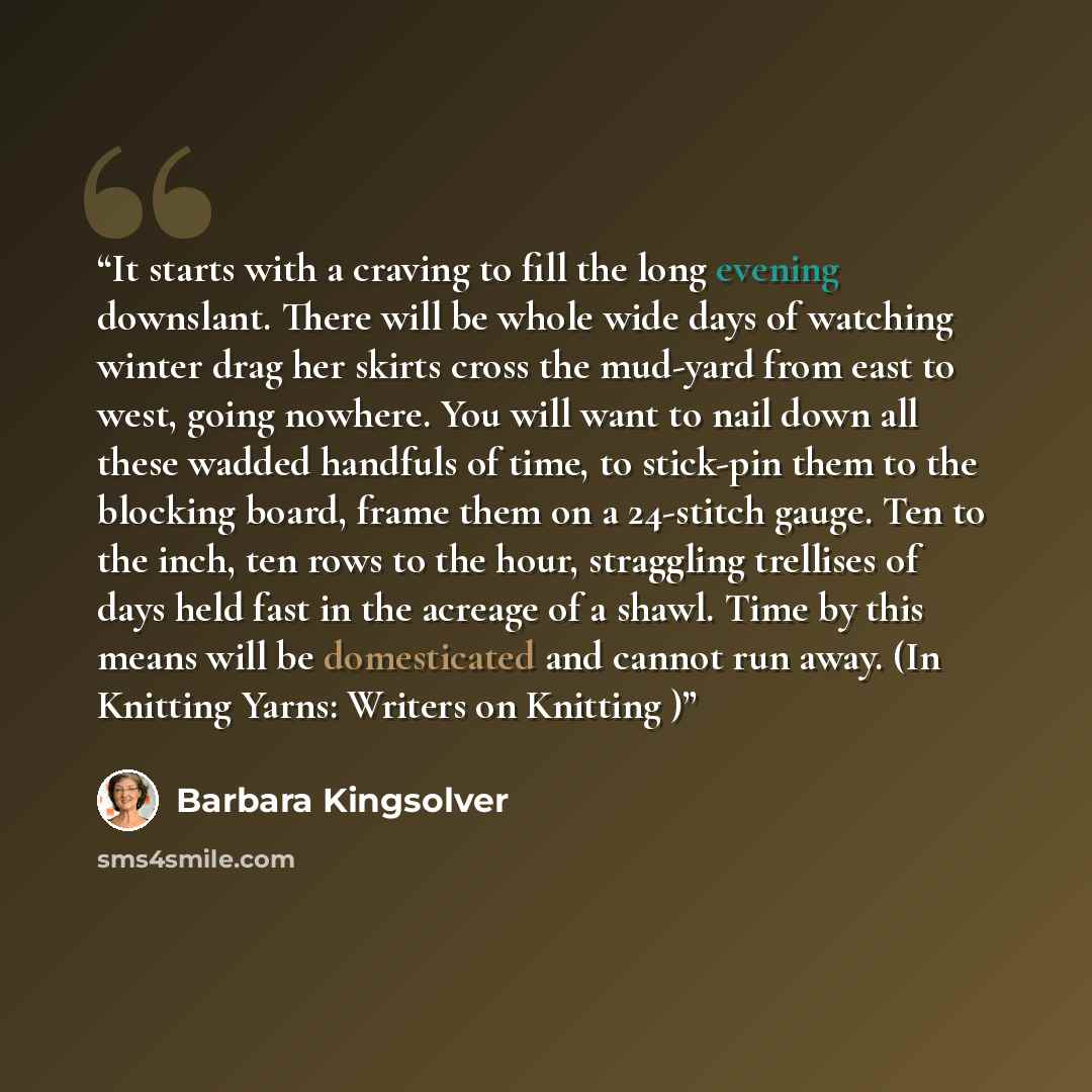 “It starts with a craving to fill the long evening downslant. There will be whole wide days of watching winter drag her skirts cross the mud-yard from east to west, going nowhere. You will want to nail down all these wadded handfuls of time, to stick-pin them to the blocking board, frame them on a…” quote by Barbara Kingsolver