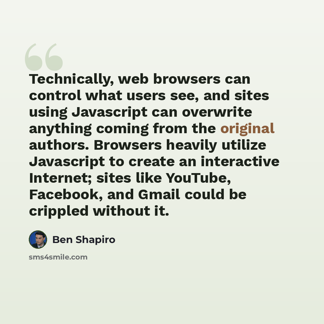 “Technically, web browsers can control what users see, and sites using Javascript can overwrite anything coming from the original authors. Browsers heavily utilize Javascript to create an interactive Internet; sites like YouTube, Facebook, and Gmail could be crippled without it.” quote by Ben Shapiro