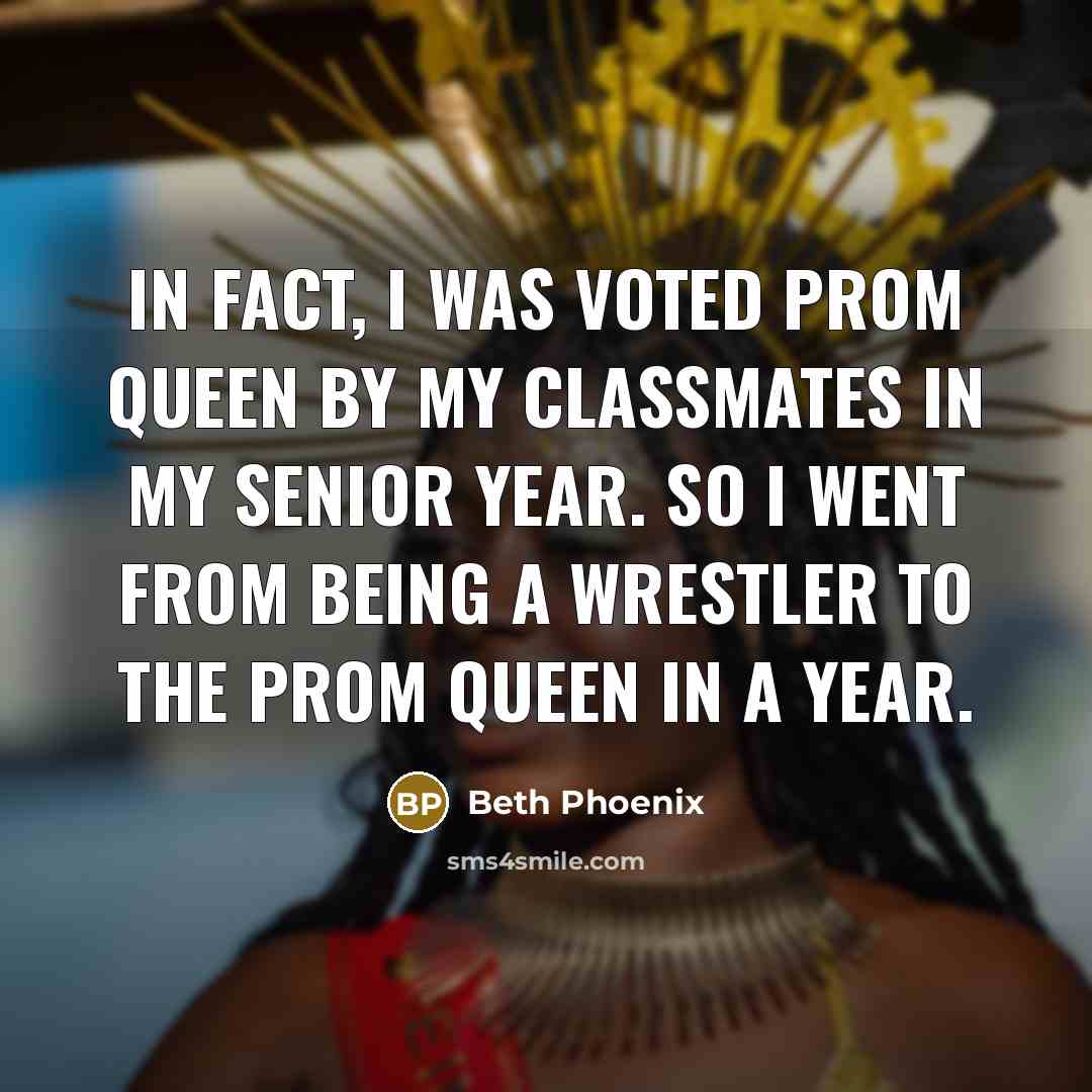 “In fact, I was voted Prom Queen by my classmates in my senior year. So I went from being a wrestler to the prom queen in a year.” quote by Beth Phoenix