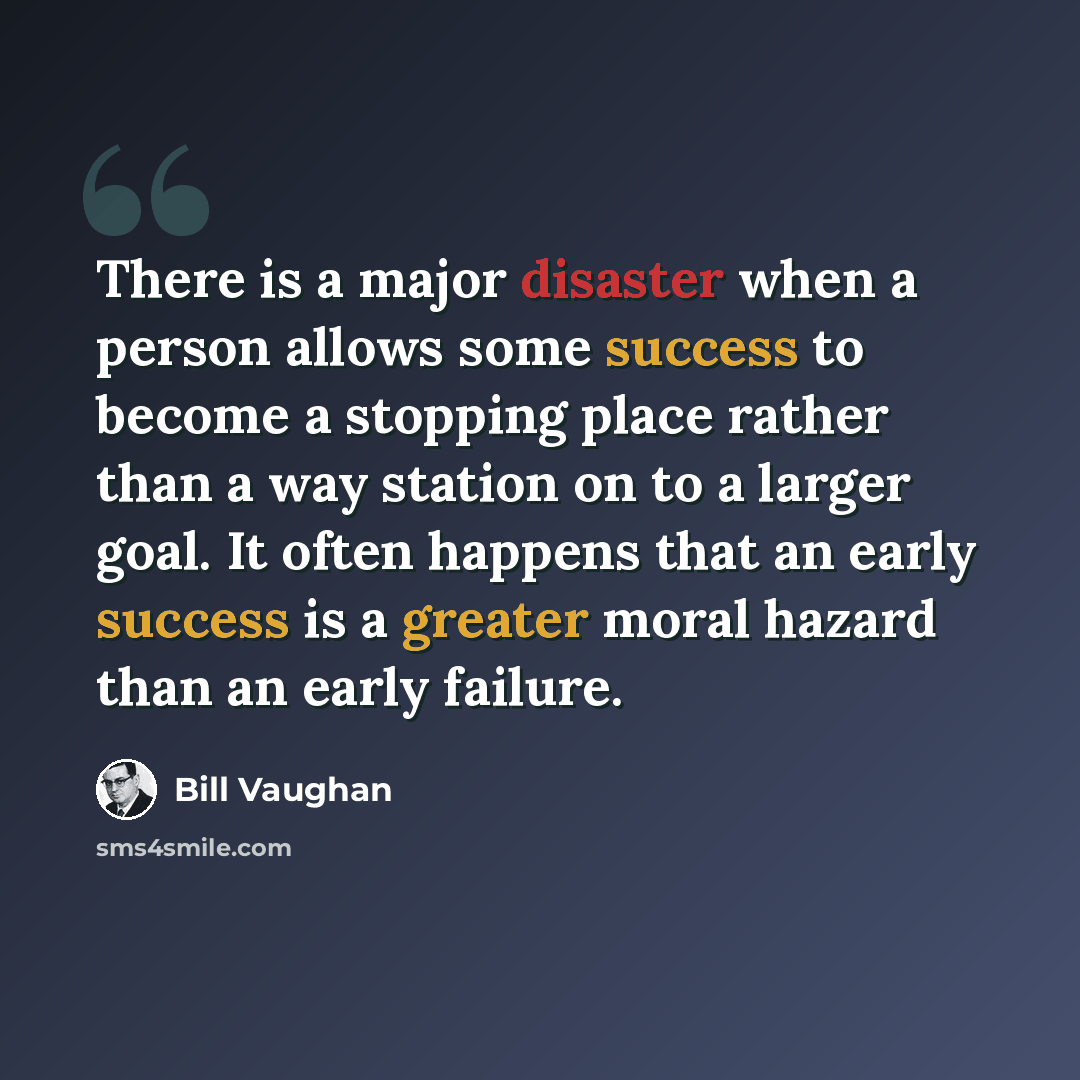 “There is a major disaster when a person allows some success to become a stopping place rather than a way station on to a larger goal. It often happens that an early success is a greater moral hazard than an early failure.” quote by Bill Vaughan