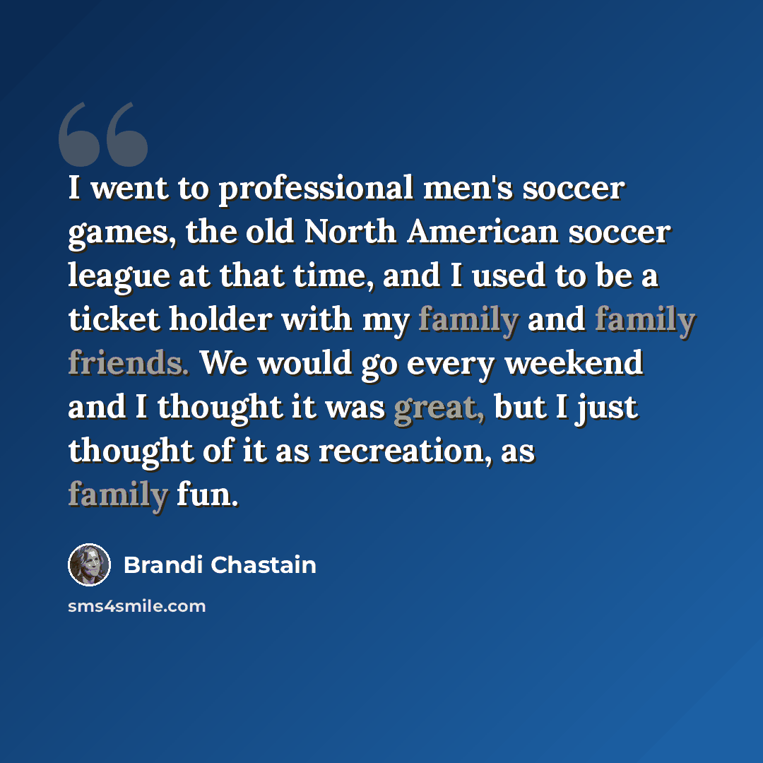 “I went to professional men's soccer games, the old North American soccer league at that time, and I used to be a ticket holder with my family and family friends. We would go every weekend and I thought it was great, but I just thought of it as recreation, as family fun.” quote by Brandi Chastain