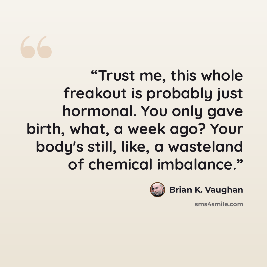 “Trust me, this whole freakout is probably just hormonal. You only gave birth, what, a week ago? Your body's still, like, a wasteland of chemical imbalance.” quote by Brian K. Vaughan