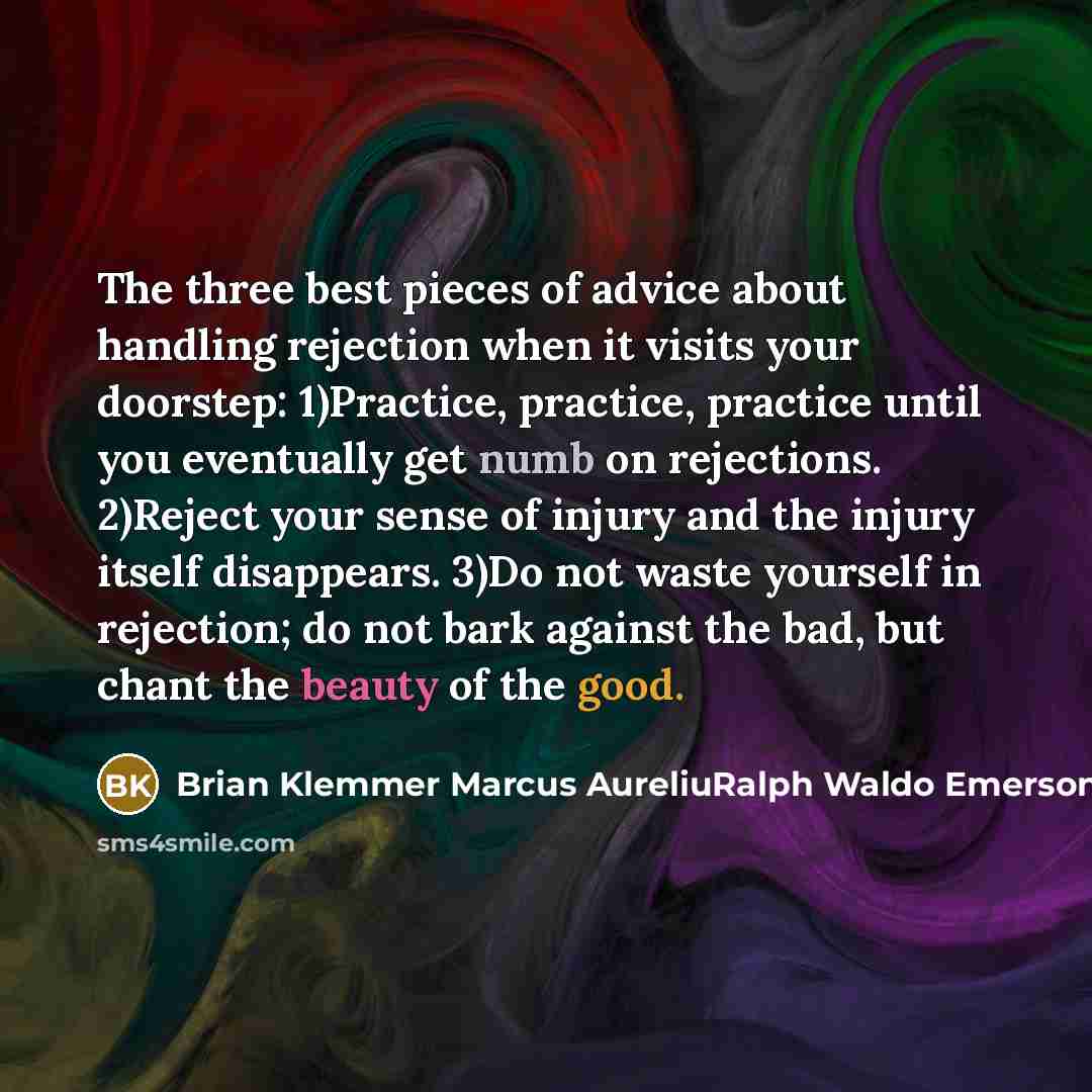 “The three best pieces of advice about handling rejection when it visits your doorstep: 1)Practice, practice, practice until you eventually get numb on rejections. 2)Reject your sense of injury and the injury itself disappears. 3)Do not waste yourself in rejection; do not bark against the bad, but…” quote by Brian Klemmer Marcus AureliuRalph Waldo Emerson