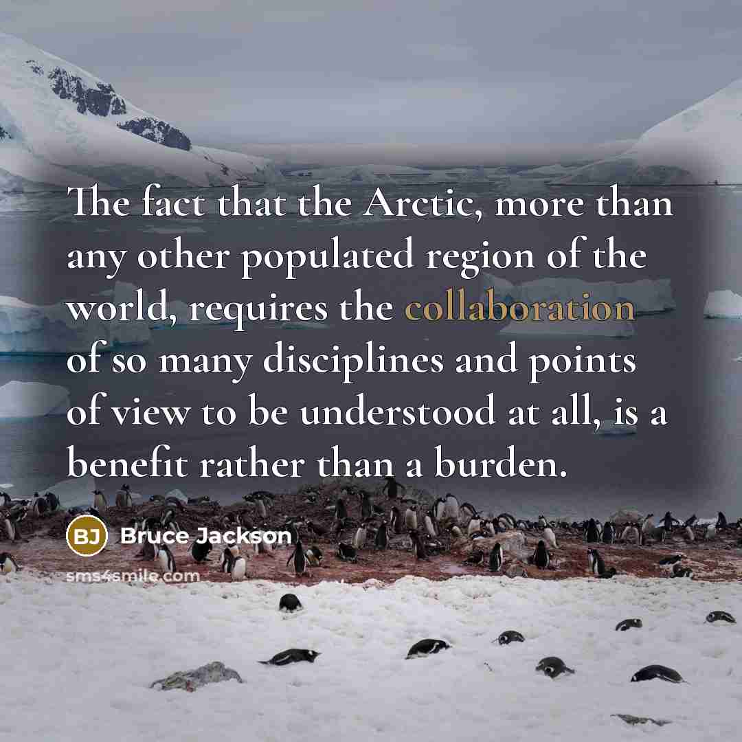 “The fact that the Arctic, more than any other populated region of the world, requires the collaboration of so many disciplines and points of view to be understood at all, is a benefit rather than a burden.” quote by Bruce Jackson
