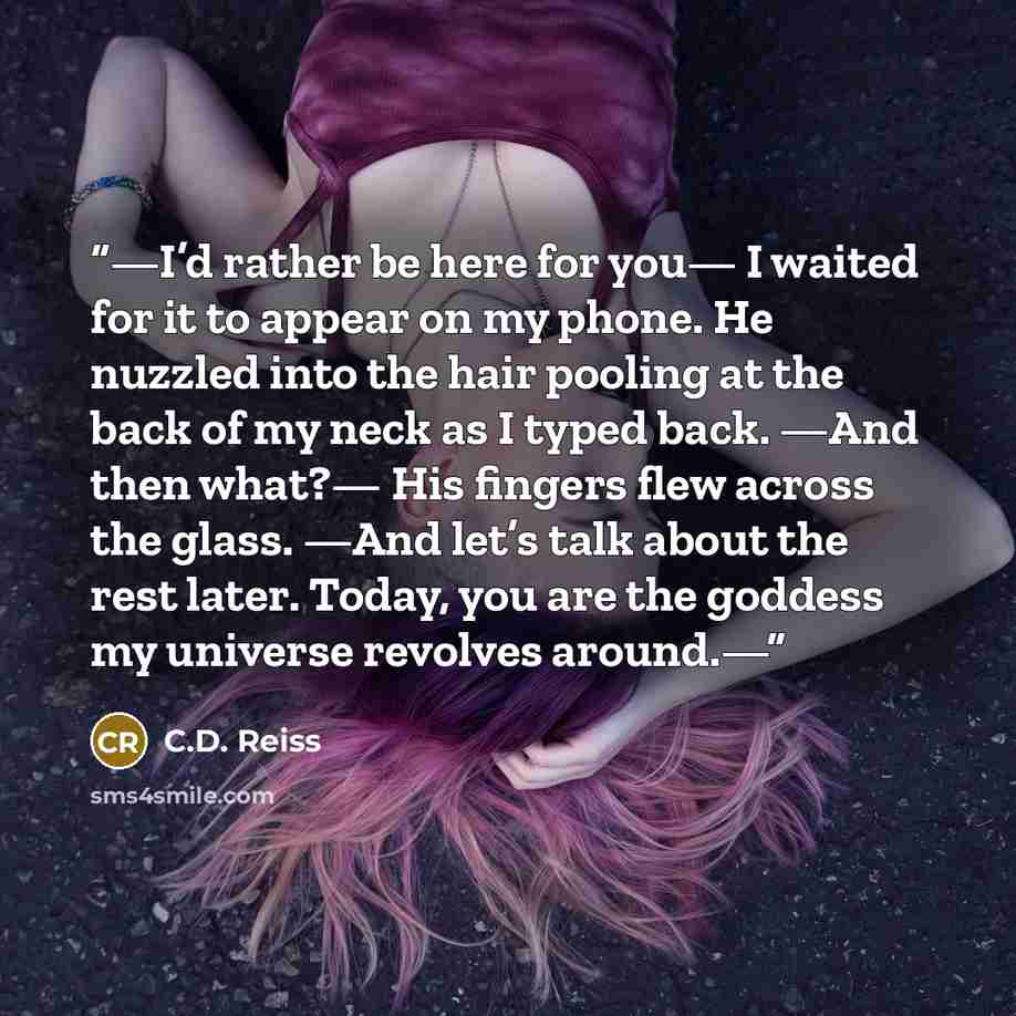 “—I’d rather be here for you— I waited for it to appear on my phone. He nuzzled into the hair pooling at the back of my neck as I typed back. —And then what?— His fingers flew across the glass. —And let’s talk about the rest later. Today, you are the goddess my universe revolves around.—” quote by C.D. Reiss