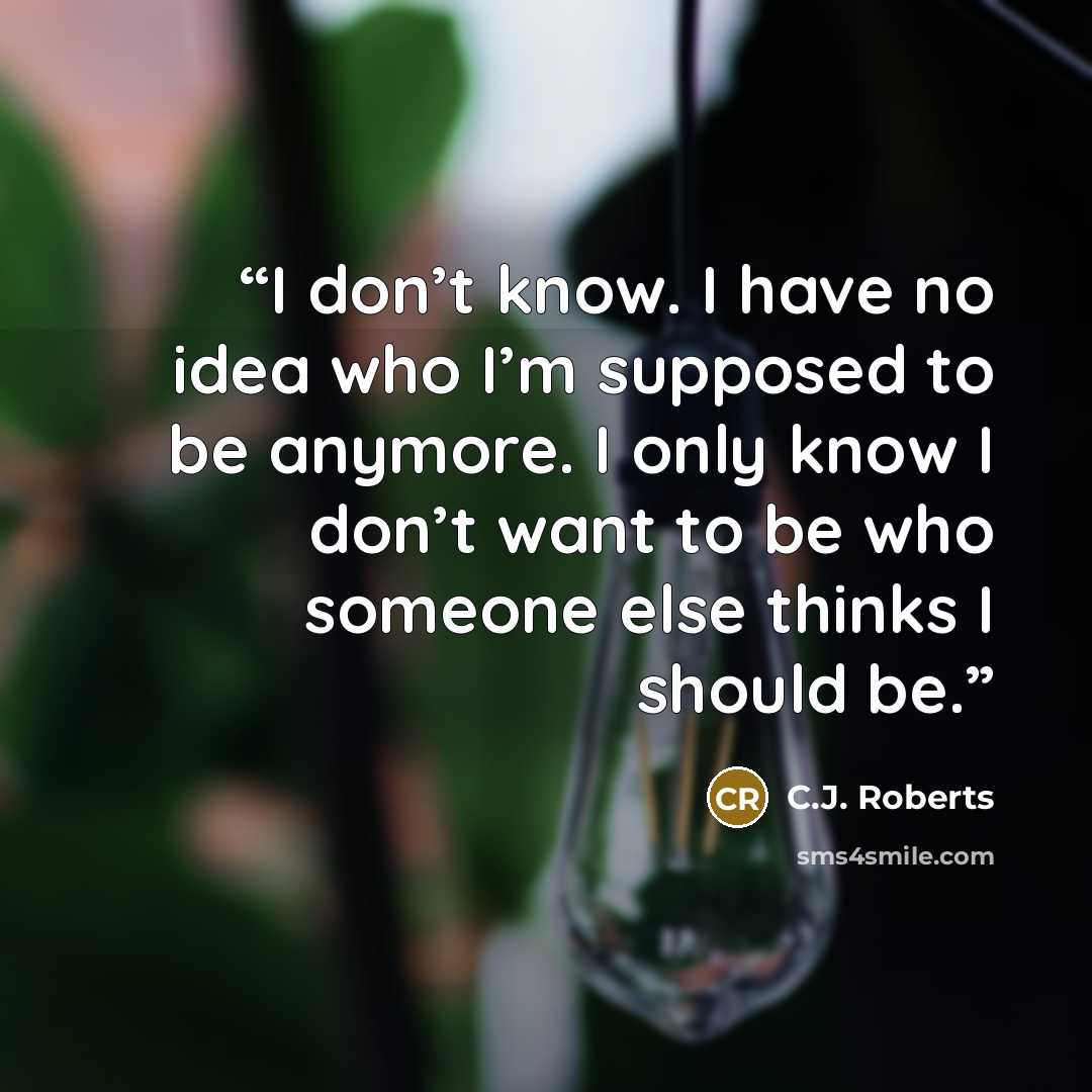 “I don’t know. I have no idea who I’m supposed to be anymore. I only know I don’t want to be who someone else thinks I should be.” quote by C.J. Roberts
