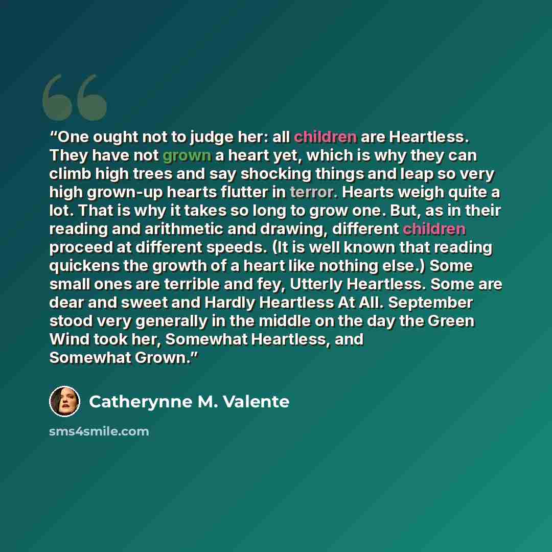 “One ought not to judge her: all children are Heartless. They have not grown a heart yet, which is why they can climb high trees and say shocking things and leap so very high grown-up hearts flutter in terror. Hearts weigh quite a lot. That is why it takes so long to grow one. But, as in their…” quote by Catherynne M. Valente