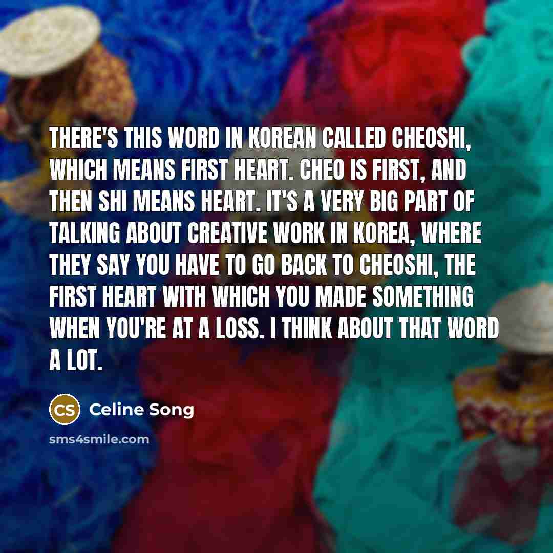 “There's this word in Korean called cheoshi, which means first heart. Cheo is first, and then shi means heart. It's a very big part of talking about creative work in Korea, where they say you have to go back to cheoshi, the first heart with which you made something when you're at a loss. I think…” quote by Celine Song
