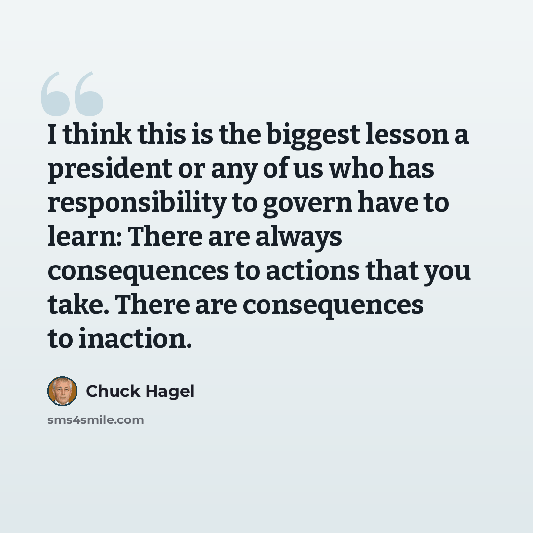 “I think this is the biggest lesson a president or any of us who has responsibility to govern have to learn: There are always consequences to actions that you take. There are consequences to inaction.” quote by Chuck Hagel