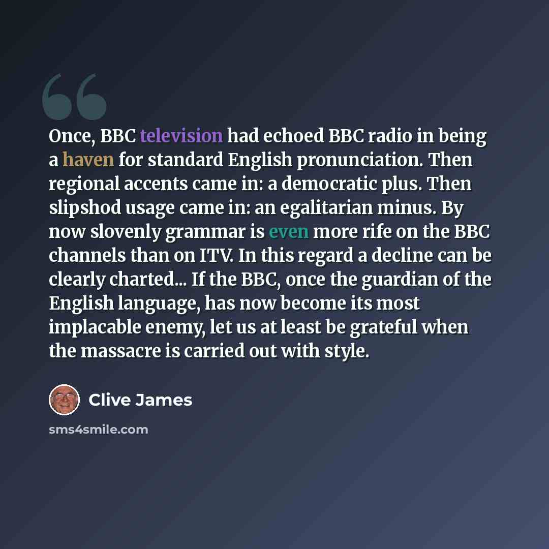 “Once, BBC television had echoed BBC radio in being a haven for standard English pronunciation. Then regional accents came in: a democratic plus. Then slipshod usage came in: an egalitarian minus. By now slovenly grammar is even more rife on the BBC channels than on ITV. In this regard a decline…” quote by Clive James