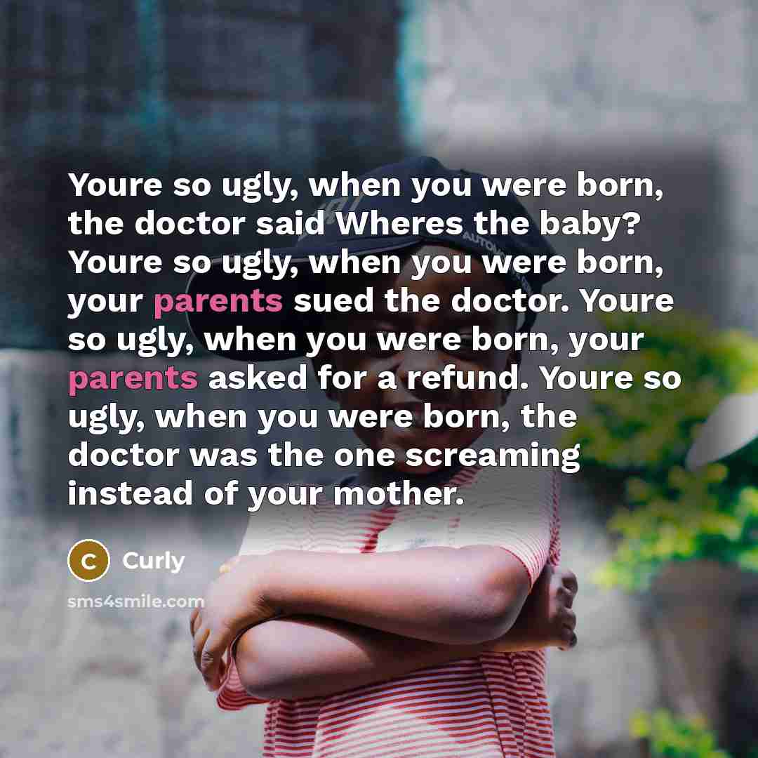 “Youre so ugly, when you were born, the doctor said Wheres the baby? Youre so ugly, when you were born, your parents sued the doctor. Youre so ugly, when you were born, your parents asked for a refund. Youre so ugly, when you were born, the doctor was the one screaming instead of your mother.” quote by Curly