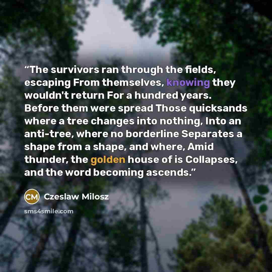 “The survivors ran through the fields, escaping From themselves, knowing they wouldn't return For a hundred years. Before them were spread Those quicksands where a tree changes into nothing, Into an anti-tree, where no borderline Separates a shape from a shape, and where, Amid thunder, the golden…” quote by Czeslaw Milosz