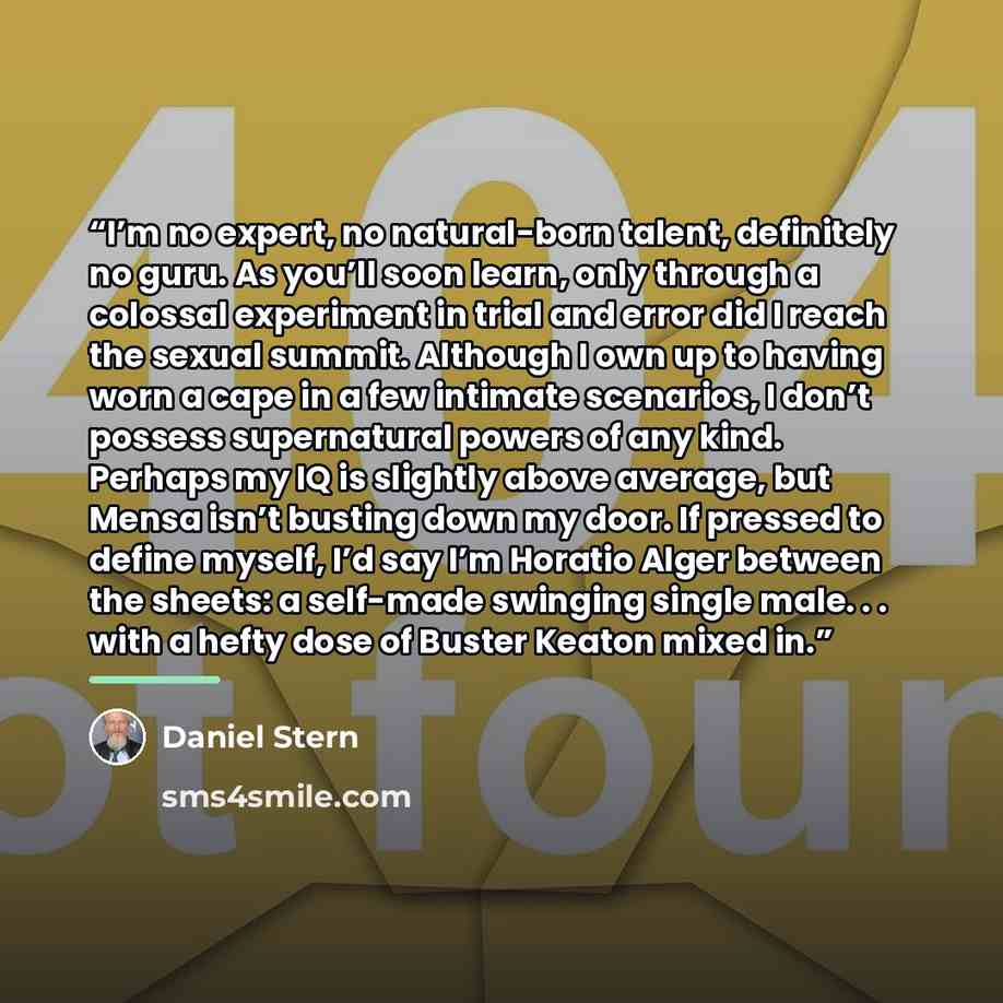“I’m no expert, no natural-born talent, definitely no guru. As you’ll soon learn, only through a colossal experiment in trial and error did I reach the sexual summit. Although I own up to having worn a cape in a few intimate scenarios, I don’t possess supernatural powers of any kind. Perhaps my IQ…” quote by Daniel Stern