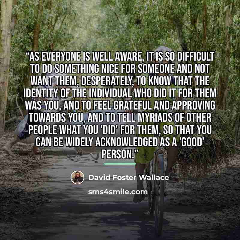 “As everyone is well aware, it is so difficult to do something nice for someone and not want them, desperately, to know that the identity of the individual who did it for them was you, and to feel grateful and approving towards you, and to tell myriads of other people what you 'did' for them, so…” quote by David Foster Wallace