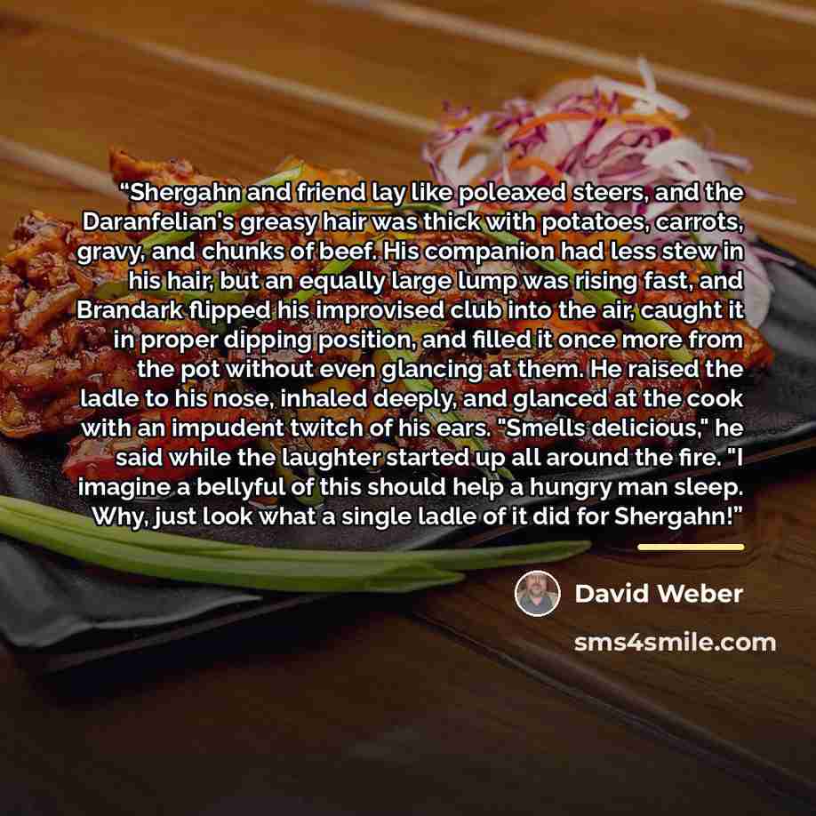 “Shergahn and friend lay like poleaxed steers, and the Daranfelian's greasy hair was thick with potatoes, carrots, gravy, and chunks of beef. His companion had less stew in his hair, but an equally large lump was rising fast, and Brandark flipped his improvised club into the air, caught it in…” quote by David Weber