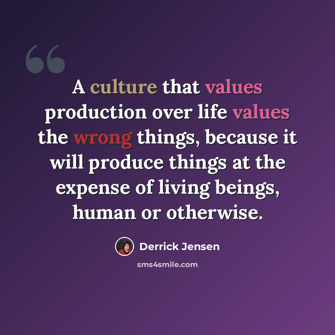 “A culture that values production over life values the wrong things, because it will produce things at the expense of living beings, human or otherwise.” quote by Derrick Jensen