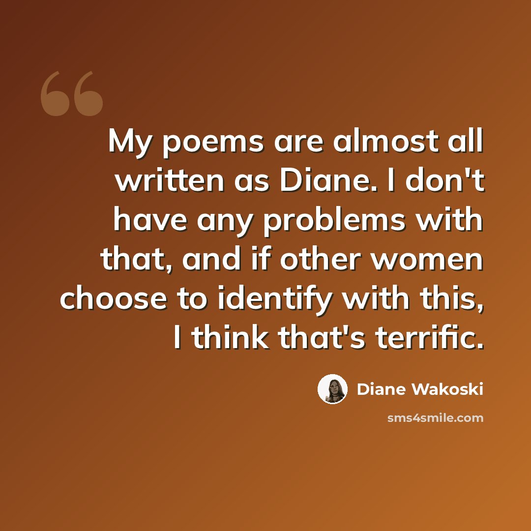 “My poems are almost all written as Diane. I don't have any problems with that, and if other women choose to identify with this, I think that's terrific.” quote by Diane Wakoski