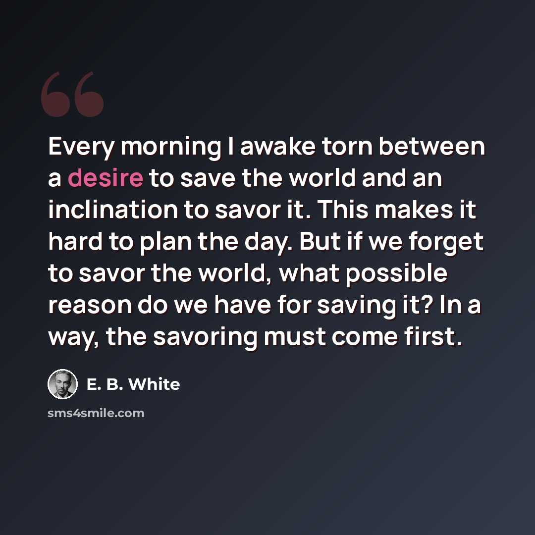 “Every morning I awake torn between a desire to save the world and an inclination to savor it. This makes it hard to plan the day. But if we forget to savor the world, what possible reason do we have for saving it? In a way, the savoring must come first.” quote by E. B. White