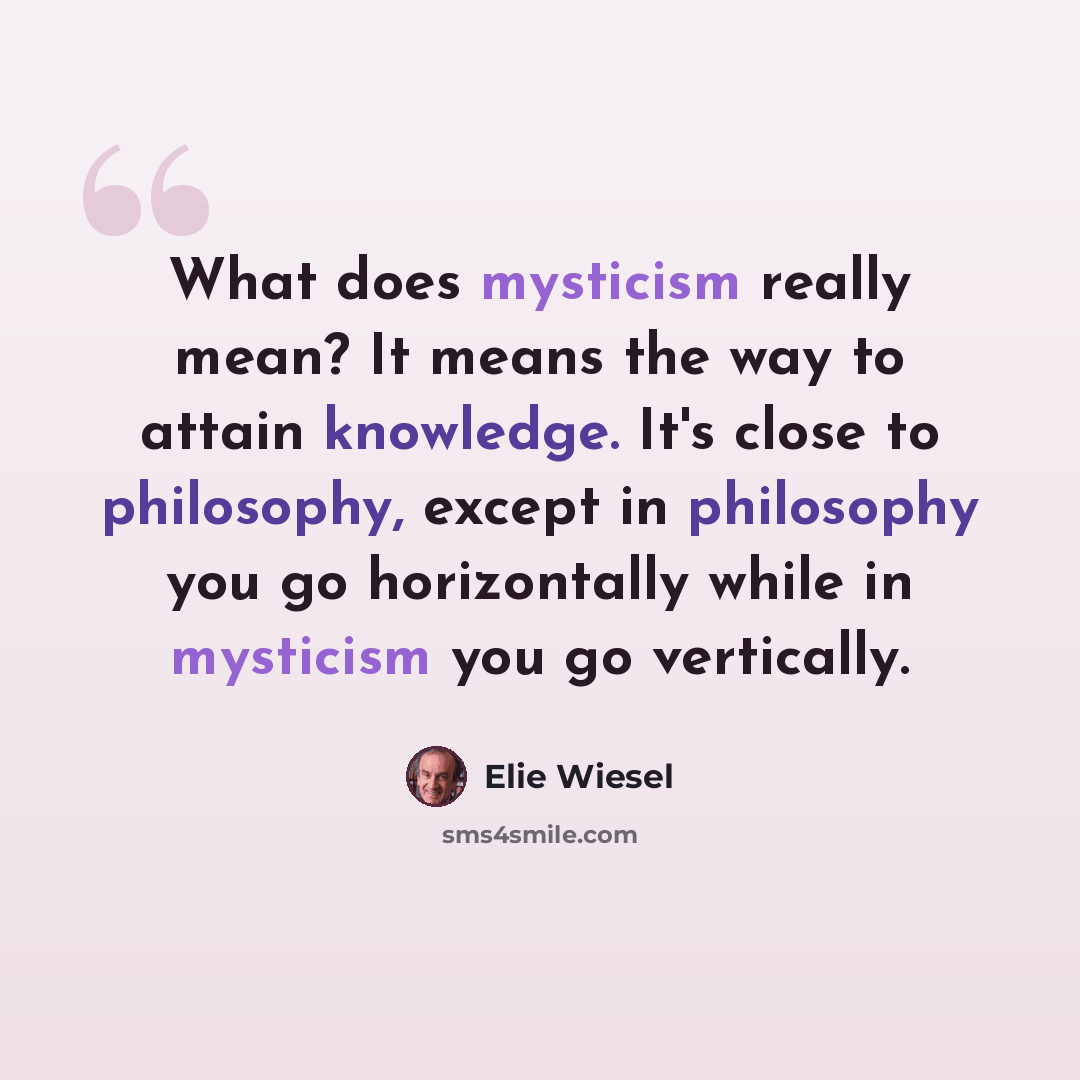 “What does mysticism really mean? It means the way to attain knowledge. It's close to philosophy, except in philosophy you go horizontally while in mysticism you go vertically.” quote by Elie Wiesel
