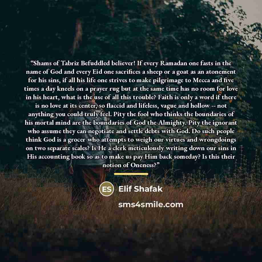 “Shams of Tabriz Befuddled believer! If every Ramadan one fasts in the name of God and every Eid one sacrifices a sheep or a goat as an atonement for his sins, if all his life one strives to make pilgrimage to Mecca and five times a day kneels on a prayer rug but at the same time has no room for…” quote by Elif Shafak
