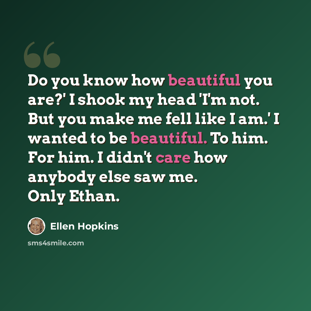 “Do you know how beautiful you are?' I shook my head 'I'm not. But you make me fell like I am.' I wanted to be beautiful. To him. For him. I didn't care how anybody else saw me. Only Ethan.” quote by Ellen Hopkins