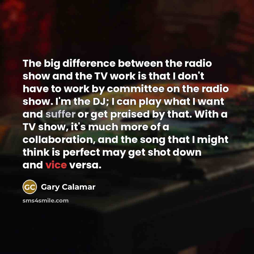 “The big difference between the radio show and the TV work is that I don't have to work by committee on the radio show. I'm the DJ; I can play what I want and suffer or get praised by that. With a TV show, it's much more of a collaboration, and the song that I might think is perfect may get shot…” quote by Gary Calamar