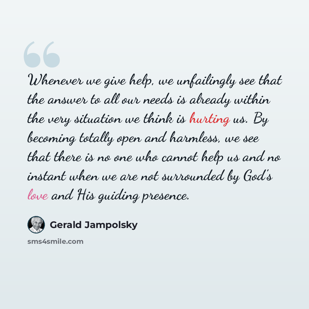 “Whenever we give help, we unfailingly see that the answer to all our needs is already within the very situation we think is hurting us. By becoming totally open and harmless, we see that there is no one who cannot help us and no instant when we are not surrounded by God's love and His guiding…” quote by Gerald Jampolsky