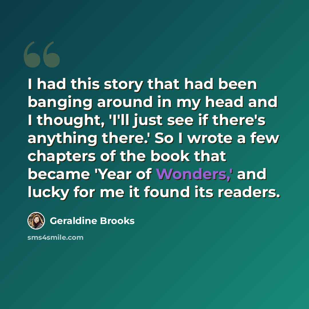 “I had this story that had been banging around in my head and I thought, 'I'll just see if there's anything there.' So I wrote a few chapters of the book that became 'Year of Wonders,' and lucky for me it found its readers.” quote by Geraldine Brooks